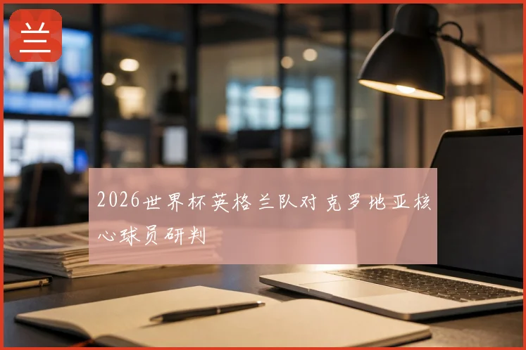 2026世界杯英格兰队对克罗地亚核心球员研判